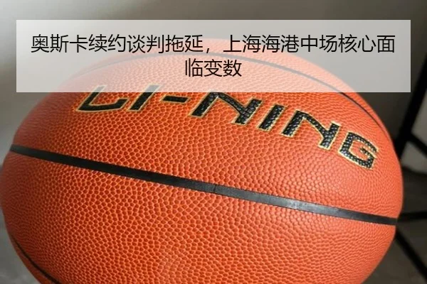 奥斯卡续约谈判拖延，上海海港中场核心面临变数