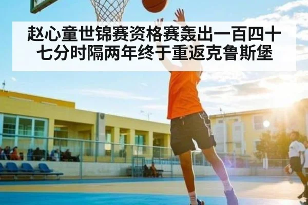 赵心童世锦赛资格赛轰出一百四十七分时隔两年终于重返克鲁斯堡