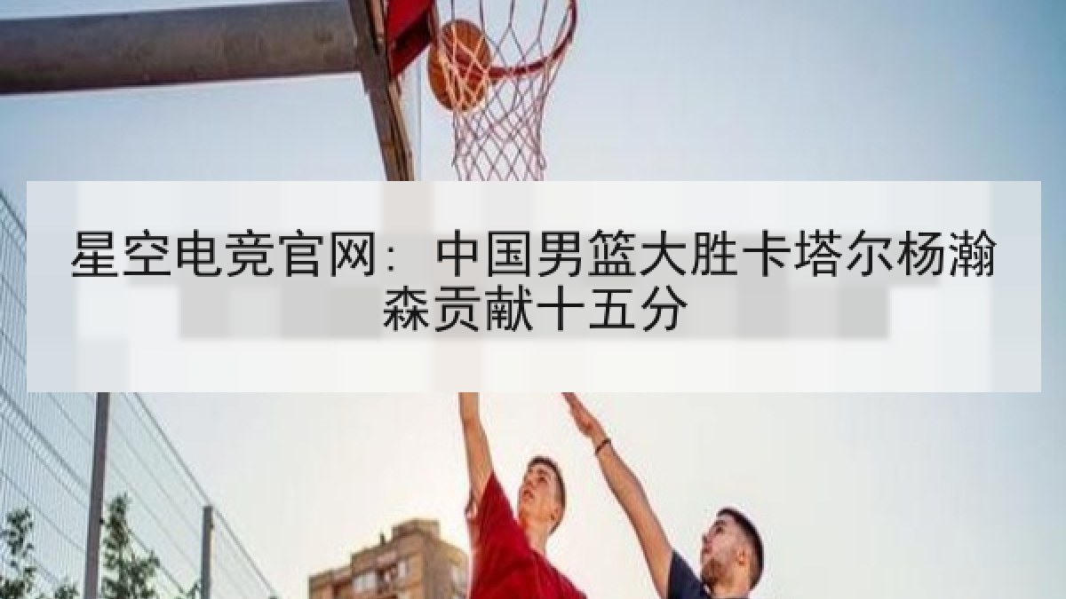 星空电竞官网: 中国男篮大胜卡塔尔杨瀚森贡献十五分