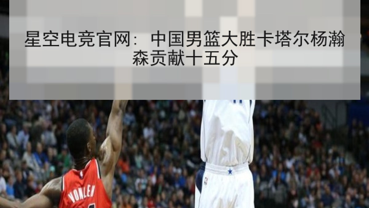 星空电竞官网: 中国男篮大胜卡塔尔杨瀚森贡献十五分