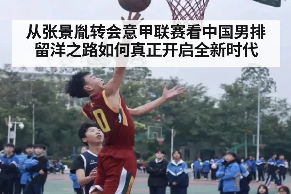 从张景胤转会意甲联赛看中国男排留洋之路如何真正开启全新时代